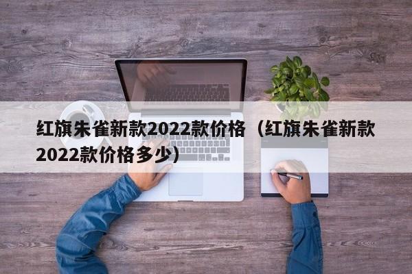 红旗朱雀新款2022款价格（红旗朱雀新款2022款价格多少）