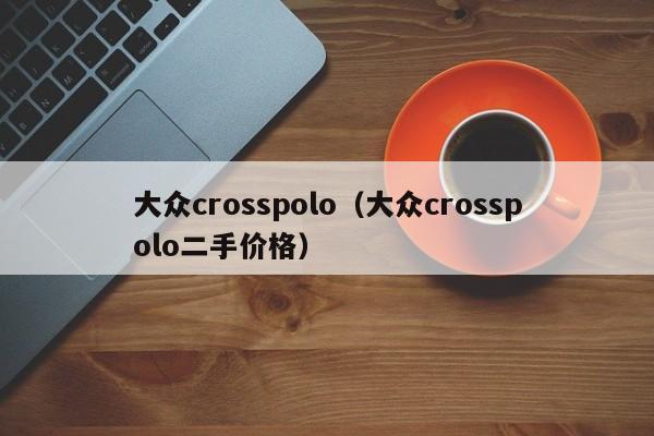 大众crosspolo（大众crosspolo二手价格）