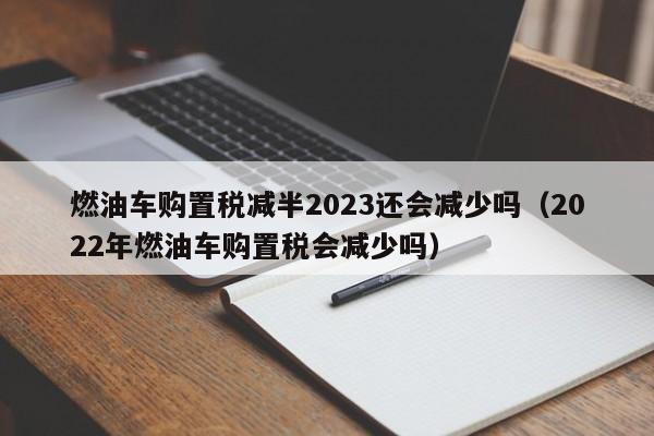 燃油车购置税减半2023还会减少吗（2022年燃油车购置税会减少吗）