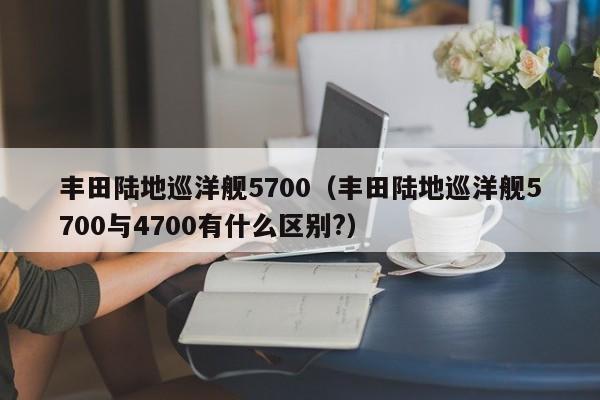 丰田陆地巡洋舰5700（丰田陆地巡洋舰5700与4700有什么区别?）