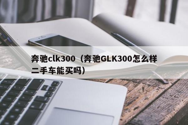 奔驰clk300（奔驰GLK300怎么样二手车能买吗）