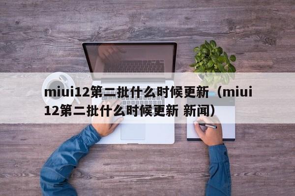 miui12第二批什么时候更新（miui12第二批什么时候更新 新闻）