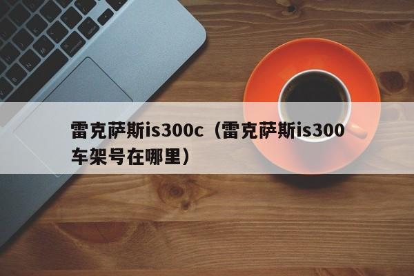 雷克萨斯is300c（雷克萨斯is300车架号在哪里）