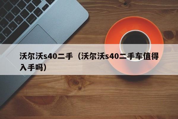 沃尔沃s40二手（沃尔沃s40二手车值得入手吗）