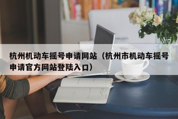 杭州机动车摇号申请网站（杭州市机动车摇号申请官方网站登陆入口）