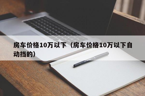 房车价格10万以下（房车价格10万以下自动挡的）